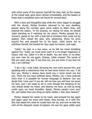with which some of the seamen had left the ship, had, as the master
of the vessel said, gone down almost immediately, and the bodies of
those that it contained were not found for several days.
With a slow and thoughtful step while the moon began to struggle
with the clouds, Morley Ernstein returned to his own dwelling,
passed along the corridor, gave some orders to Adam Gray, and
entered the saloon. To his surprise, on raising his eyes, he beheld
Juliet standing as if watching for his return. Morley paused for a
moment, gazed at her with a look full of emotions that could not be
spoken; then closed the door, and, advancing, threw his arms
around her, and pressed her to his heart. Juliet strove not to
withdraw herself, but leaned her face upon his bosom, and wept.
"Juliet," he said, in a low voice, as he felt her heart throbbing
against his--"Juliet, we must never part! It is no longer happiness or
misery with me, Juliet--it is life or death. You are mine, or no other
sun ever rises for me again. Choose, Juliet--choose! The words of
fate are upon your lips. If you love me, you are mine--if you love me
not, I am nothing!"
"I do--I do," cried Juliet, throwing her own arms around him, and
speaking with a vehemence that he had never known her use; "I do
love you, Morley--I always have loved you--I never loved any but
you. Think not you have suffered alone, Morley,--oh, I have endured
more than it is possible for human language to declare! Can you
doubt that I love you? if you do, tell me how you will have me prove
my love, and I am ready to do it, even though the breaking of my
vow should break my heart, and destroy me here, as well as bring
wrath upon my head hereafter. Speak, Morley--speak!--Love you?
Oh, yes! better than any thing on earth--better, I fear, than heaven!"
Morley clasped her closer to his heart, and pressed his lips again
and again upon her brow and cheek; they burned, as if with fire.
She had asked him what he would have her do, and now he told her,
with all the eloquent words of passion. He saw her gaze wildly upon
 