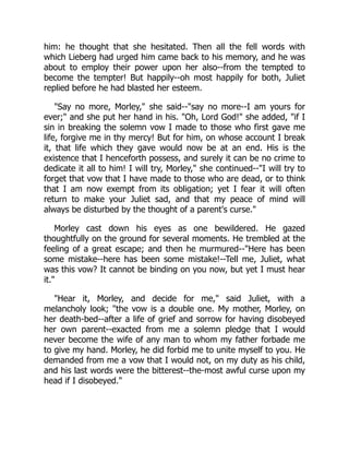 him: he thought that she hesitated. Then all the fell words with
which Lieberg had urged him came back to his memory, and he was
about to employ their power upon her also--from the tempted to
become the tempter! But happily--oh most happily for both, Juliet
replied before he had blasted her esteem.
"Say no more, Morley," she said--"say no more--I am yours for
ever;" and she put her hand in his. "Oh, Lord God!" she added, "if I
sin in breaking the solemn vow I made to those who first gave me
life, forgive me in thy mercy! But for him, on whose account I break
it, that life which they gave would now be at an end. His is the
existence that I henceforth possess, and surely it can be no crime to
dedicate it all to him! I will try, Morley," she continued--"I will try to
forget that vow that I have made to those who are dead, or to think
that I am now exempt from its obligation; yet I fear it will often
return to make your Juliet sad, and that my peace of mind will
always be disturbed by the thought of a parent's curse."
Morley cast down his eyes as one bewildered. He gazed
thoughtfully on the ground for several moments. He trembled at the
feeling of a great escape; and then he murmured--"Here has been
some mistake--here has been some mistake!--Tell me, Juliet, what
was this vow? It cannot be binding on you now, but yet I must hear
it."
"Hear it, Morley, and decide for me," said Juliet, with a
melancholy look; "the vow is a double one. My mother, Morley, on
her death-bed--after a life of grief and sorrow for having disobeyed
her own parent--exacted from me a solemn pledge that I would
never become the wife of any man to whom my father forbade me
to give my hand. Morley, he did forbid me to unite myself to you. He
demanded from me a vow that I would not, on my duty as his child,
and his last words were the bitterest--the-most awful curse upon my
head if I disobeyed."
 