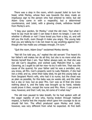 There was a step in the room, which caused Juliet to turn her
head, while Morley, whose face was towards the door, made an
impetuous sign to the person who had entered to retire; but old
Adam Gray came in with a respectful, but a determined
countenance, and Juliet, with a glowing cheek, withdrew herself
from Morley's arm.
"I beg your pardon, Sir Morley," cried the old man; "but what I
have to say must be said--I can keep it down no longer; I care not
whether it offends or not! I have loved you from a boy, sir, and will
tell you the truth, even though it make you angry. The young lady
that you are talking to--I do not mean to say anything against her--
though she has made you unhappy enough, I'm sure."
"Quit the room, Adam Gray!" exclaimed Morley sternly.
"Not till I've told you, sir," replied the old servant "I've heard it's
her father's will makes her do all this; but she is no more what she
fancies herself than I am. Your father always said, sir, that she was
not old Carr's daughter, and wished Lady Malcolm--that is, Lady
Clavering, as I ought to call her now--to try it with him. That was the
cause of the quarrel; for your father said he was a swindler; and,
you know, all Mrs. Carr's property went to Lady Malcolm, if she had
not a child; and so, when their baby died, he got this young lady up
from Sergeant More's wife, who had it to nurse; but the cheat was
as plain as possible, for this baby was six weeks old, and the other
but a day or two; but as poor Mrs. Carr was so ill that she knew
nothing about it, and the baby was brought up by hand, nobody
could prove it then, except the nurse and Mrs. More. I can prove it
now, however, and that I will, too, let come of it what may."
The old man paused to take breath, for he had spoken with all
the eager rapidity of one who, having broken through habitual
respect, is fearful lest the impulse which gave him courage to do so
should fail him. The effect produced upon Morley and Juliet,
however, was very different from what he expected. At first both
 