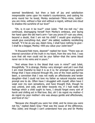 seemed bewildered; but then a look of joy and satisfaction
inexpressible came upon his master's countenance, and casting his
arms round her he loved, Morley exclaimed--"Mine--mine, Juliet!--
you are mine, without a fear and without a regret, without one cloud
to shadow the sunshine of our love!"
"Oh, is it--can it be true?" cried Juliet. "Tell me--tell me," she
continued, disengaging herself from Morley's embrace, and laying
her hand upon the old man's arm--"can you prove it?--can you shew,
beyond a doubt, that I am not his child? I would give anything--I
would give everything--but, alas!" she added, suddenly recollecting
herself, "if it be as you say, Adam Grey, I shall have nothing to give--
I shall be a beggar, Morley.--Will you value your Juliet less?"
"A thousand-fold more, dearest!" replied her lover. "There was an
internal conviction of the truth in my heart, from the very first. I was
sure that old man could not be your father--that the same blood
never ran in his veins and in yours."
"And whose then is the blood that runs in mine?" said Juliet,
thoughtfully. "It is strange, Morley--very strange!--and yet I own that
I am most thankful to God it is as it is; for amongst many painful
things that I have endured through life, one of the most painful has
been, a conviction that I was not really an affectionate and tender
daughter--that I could not love my father as natural impulse would
prompt one to do. Often have I struggled with myself, often have I
wept over my own sensations, and have thought that, though he
was unkind, and cold, and bitter towards me, if I had really the
feelings which a child ought to have, I should forget every sort of
harsh and chilling act in filial love. But, oh! I do regret my mother--I
do regret my poor mother!--she was always gentle and affectionate,
and fond of me."
"Because she thought you were her child; and he knew you were
not his," replied Adam Gray--"that was the cause of the difference,
Miss Juliet; and though I can't understand how you and Sir Morley
 