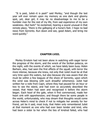 "It is past, Juliet--it is past!" said Morley; "and though the last
year will ever remain upon my memory as one dark and gloomy
spot, yet, dear girl, it may be no disadvantage to me to be a
humbler man for the rest of my life, from sad experience of my own
weakness.--But hark!" he exclaimed, hearing a sound unusual in that
remote place, "there is the galloping of a horse's feet. I hope no bad
news from Sorrento. Run down and see, good Adam, and bring me
word quickly."
CHAPTER LVIII.
Morley Ernstein had not been alone in watching with eager terror
the progress of the storm, and the wreck of the Sicilian polacca, on
the night, with the events of which, we have lately been busy. Helen
Barham, also, had seen the first effects of the squall, with terror the
more intense, because she knew, not only that Juliet must be at that
very time upon the waters, but also because she was aware that she
must be within a few leagues of the shore of Sorrento, upon which
the wind was blowing with such dreadful vehemence. Juliet had
written her a note from Capri, where they had paused for an hour or
two to see the island, and had even so accurately described the
vessel, that Helen had seen and recognised it before the storm
began. Each howl of the gale, when it first commenced, made her
heart sink with apprehension; and though there be some people in
the world, unfortunately, who may dream that thoughts would come
across Helen's mind to check if not to mitigate her anxiety for her
friend, yet be it said, most truly, that Helen only remembered Juliet
at that moment as one who had ever been tender and kind, who
had been a sister to her when the ties of kindred failed, who had
 