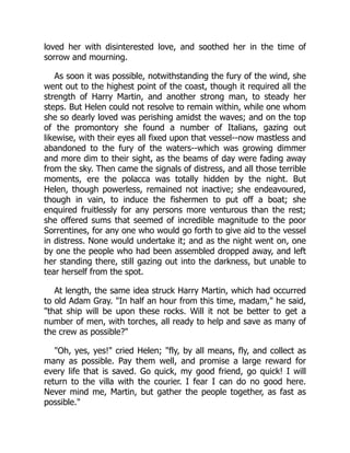 loved her with disinterested love, and soothed her in the time of
sorrow and mourning.
As soon it was possible, notwithstanding the fury of the wind, she
went out to the highest point of the coast, though it required all the
strength of Harry Martin, and another strong man, to steady her
steps. But Helen could not resolve to remain within, while one whom
she so dearly loved was perishing amidst the waves; and on the top
of the promontory she found a number of Italians, gazing out
likewise, with their eyes all fixed upon that vessel--now mastless and
abandoned to the fury of the waters--which was growing dimmer
and more dim to their sight, as the beams of day were fading away
from the sky. Then came the signals of distress, and all those terrible
moments, ere the polacca was totally hidden by the night. But
Helen, though powerless, remained not inactive; she endeavoured,
though in vain, to induce the fishermen to put off a boat; she
enquired fruitlessly for any persons more venturous than the rest;
she offered sums that seemed of incredible magnitude to the poor
Sorrentines, for any one who would go forth to give aid to the vessel
in distress. None would undertake it; and as the night went on, one
by one the people who had been assembled dropped away, and left
her standing there, still gazing out into the darkness, but unable to
tear herself from the spot.
At length, the same idea struck Harry Martin, which had occurred
to old Adam Gray. "In half an hour from this time, madam," he said,
"that ship will be upon these rocks. Will it not be better to get a
number of men, with torches, all ready to help and save as many of
the crew as possible?"
"Oh, yes, yes!" cried Helen; "fly, by all means, fly, and collect as
many as possible. Pay them well, and promise a large reward for
every life that is saved. Go quick, my good friend, go quick! I will
return to the villa with the courier. I fear I can do no good here.
Never mind me, Martin, but gather the people together, as fast as
possible."
 