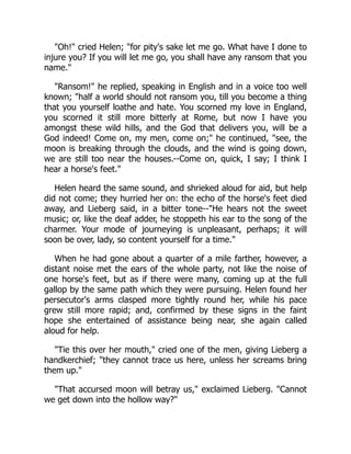 "Oh!" cried Helen; "for pity's sake let me go. What have I done to
injure you? If you will let me go, you shall have any ransom that you
name."
"Ransom!" he replied, speaking in English and in a voice too well
known; "half a world should not ransom you, till you become a thing
that you yourself loathe and hate. You scorned my love in England,
you scorned it still more bitterly at Rome, but now I have you
amongst these wild hills, and the God that delivers you, will be a
God indeed! Come on, my men, come on;" he continued, "see, the
moon is breaking through the clouds, and the wind is going down,
we are still too near the houses.--Come on, quick, I say; I think I
hear a horse's feet."
Helen heard the same sound, and shrieked aloud for aid, but help
did not come; they hurried her on: the echo of the horse's feet died
away, and Lieberg said, in a bitter tone--"He hears not the sweet
music; or, like the deaf adder, he stoppeth his ear to the song of the
charmer. Your mode of journeying is unpleasant, perhaps; it will
soon be over, lady, so content yourself for a time."
When he had gone about a quarter of a mile farther, however, a
distant noise met the ears of the whole party, not like the noise of
one horse's feet, but as if there were many, coming up at the full
gallop by the same path which they were pursuing. Helen found her
persecutor's arms clasped more tightly round her, while his pace
grew still more rapid; and, confirmed by these signs in the faint
hope she entertained of assistance being near, she again called
aloud for help.
"Tie this over her mouth," cried one of the men, giving Lieberg a
handkerchief; "they cannot trace us here, unless her screams bring
them up."
"That accursed moon will betray us," exclaimed Lieberg. "Cannot
we get down into the hollow way?"
 