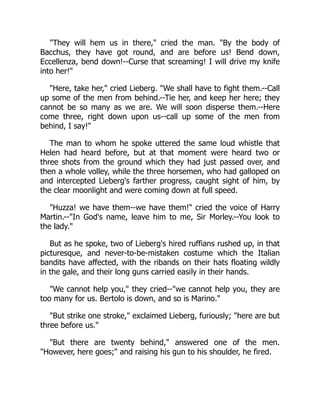 "They will hem us in there," cried the man. "By the body of
Bacchus, they have got round, and are before us! Bend down,
Eccellenza, bend down!--Curse that screaming! I will drive my knife
into her!"
"Here, take her," cried Lieberg. "We shall have to fight them.--Call
up some of the men from behind.--Tie her, and keep her here; they
cannot be so many as we are. We will soon disperse them.--Here
come three, right down upon us--call up some of the men from
behind, I say!"
The man to whom he spoke uttered the same loud whistle that
Helen had heard before, but at that moment were heard two or
three shots from the ground which they had just passed over, and
then a whole volley, while the three horsemen, who had galloped on
and intercepted Lieberg's farther progress, caught sight of him, by
the clear moonlight and were coming down at full speed.
"Huzza! we have them--we have them!" cried the voice of Harry
Martin.--"In God's name, leave him to me, Sir Morley.--You look to
the lady."
But as he spoke, two of Lieberg's hired ruffians rushed up, in that
picturesque, and never-to-be-mistaken costume which the Italian
bandits have affected, with the ribands on their hats floating wildly
in the gale, and their long guns carried easily in their hands.
"We cannot help you," they cried--"we cannot help you, they are
too many for us. Bertolo is down, and so is Marino."
"But strike one stroke," exclaimed Lieberg, furiously; "here are but
three before us."
"But there are twenty behind," answered one of the men.
"However, here goes;" and raising his gun to his shoulder, he fired.
 