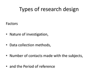 Types of research design
Factors
• Nature of investigation,
• Data collection methods,
• Number of contacts made with the subjects,
• and the Period of reference
 