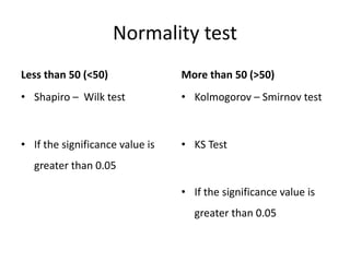 Normality test
Less than 50 (<50)
• Shapiro – Wilk test
• If the significance value is
greater than 0.05
More than 50 (>50)
• Kolmogorov – Smirnov test
• KS Test
• If the significance value is
greater than 0.05
 