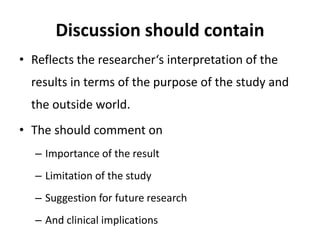 Discussion should contain
• Reflects the researcher‘s interpretation of the
results in terms of the purpose of the study and
the outside world.
• The should comment on
– Importance of the result
– Limitation of the study
– Suggestion for future research
– And clinical implications
 