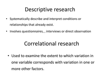 Descriptive research
• Systematically describe and interpret conditions or
relationships that already exist.
• Involves questionnaires, , interviews or direct observation
Correlational research
• Used to examine the extent to which variation in
one variable corresponds with variation in one or
more other factors.
 