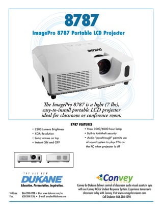 8787
                        ImagePro 8787 Portable LCD Projector




                                  The ImagePro 8787 is a light (7 lbs),
                                  easy-to-install portable LCD projector
                                 ideal for classroom or conference room.
                                                            8787 FEATURES
                        • 2200 Lumens Brightness                      • New 3000/6000 hour lamp
                        • XGA Resolution                              • Built-in Anti-theft security
                        • Lamp access on top                          • Audio "passthrough" permits use
                        • Instant ON and OFF                            of sound system to play CDs on
                                                                        the PC when projector is off




                                                                                         Convey
                T H E   A L L   N E W


                                                                                           S O L U T I O N S
              Education. Presentation. Inspiration.             Convey by Dukane delivers control of classroom audio visual assets in sync
                                                                 with our Convey AClick Student Response System. Experience tomorrow's
Toll-free:	    866-280-4298•	Web:	www.dukane.com/av                   classroom today with Convey. Visit www.conveyclassrooms.com.
Fax:		         630-584-5156	•		E-mail:	avsales@dukane.com                                Call Dukane: 866.280.4298
 