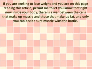 If you are seeking to lose weight and you are on this page
  reading this article, permit me to let you know that right
   now inside your body, there is a war between the cells
that make up muscle and those that make up fat, and only
         you can decide sure muscle wins the battle.
 