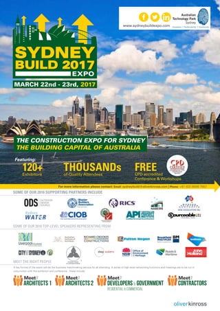 www.sydneybuildexpo.com
THOUSANDsof Quality Attendees
120+Exhibitors
Featuring:
FREECPD accredited
Conference & Workshops
SOME OF OUR 2016 supporting PARTNERS INCLUDE
A key format of the event will be the business matchmaking service for all attending. A series of high level networking functions and meetings are to be run in
conjunction with the exhibition and conference , these include:
SOME OF OUR 2016 Top-level speakers representing from
Meet the right people
For more information please contact: Email: sydneybuild@oliverkinross.com | Phone: +61 (02) 8006 7557
ARCHITECTS2 ContractorsARCHITECTS1 Developers & Government
Residential & Commercial
MARCH 22nd - 23rd, 2017
The Construction EXPO for Sydney
The Building Capital of Australia
 