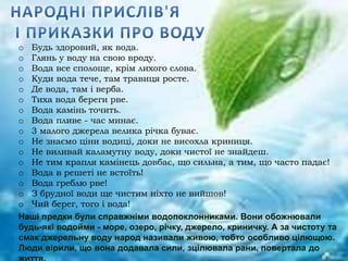 o Будь здоровий, як вода.
o Глянь у воду на свою вроду.
o Вода все сполоще, крім лихого слова.
o Куди вода тече, там травиця росте.
o Де вода, там і верба.
o Тиха вода береги рве.
o Вода камінь точить.
o Вода пливе - час минає.
o 3 малого джерела велика річка буває.
o Не знаємо ціни водиці, доки не висохла криниця.
o Не виливай каламутну воду, доки чистої не знайдеш.
o Не тим крапля камінець довбає, що сильна, а тим, що часто падає!
o Вода в решеті не встоїть!
o Вода греблю рве!
o З брудної води ще чистим ніхто не вийшов!
o Чий берег, того і вода!
Наші предки були справжніми водопоклонниками. Вони обожнювали
будь-які водойми - море, озеро, річку, джерело, криничку. А за чистоту та
смак джерельну воду народ називали живою, тобто особливо цілющою.
Люди вірили, що вона додавала сили, зцілювала рани, повертала до
 