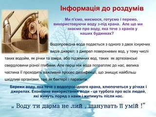 Інформація до роздумів
Ми п'ємо, миємося, готуємо і перемо,
використовуючи воду з-під крана. Але що ми
знаємо про воду, яка тече з кранів у
наших будинках?
Водопровідна вода подається з одного з двох існуючих
видів джерел: з джерел поверхневих вод, у тому числі
таких водойм, як річки та озера, або підземних вод, таких як артезіанські
свердловини різної глибини. Але перш ніж вода потрапляє до нас, велика
частина її проходить важливий процес дезінфекції, що знищує найбільш
шкідливі організми, такі як бактерії і паразити.
„ Воду ти дарма не лий, шанувать її умій!”
Бережи воду, яка тече з водопровідного крана, хлюпочеться у річках і
джерелах. Економне використання води - це турбота про всіх людей,
які живуть поряд з нами і житимуть після нас.
 