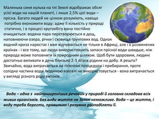 Маленька синя кулька на тлі Землі відображає обсяг
усієї води на нашій планеті, і лише 2,5% цієї води –
прісна. Багато людей не цілком розуміють, навіщо
потрібно економити воду: адже її кількість у природі
статично, і в процесі кругообігу вона постійно
очищається: водяна пара перетворюється в дощ,
наповнюючи озера, річки і сховища ґрунтових вод. Однак
водний криза наростає і вже відчувається не тільки в Африці, але і в розвинених
країнах - і все тому, що люди використовують запаси прісної води швидше, ніж
природа може поповнити їх природним шляхом. Щоб бути здоровим, людині
достатньо випивати в день близько 2-3 літрів рідини на добу. А решта?
Звичайно, вода витрачається на гігієнічні процедури і прибирання, проте
солідна частина води людиною взагалі не використовується - вона витрачається
у вигляді різного роду витоків.
Вода – одна з найпоширеніших речовин у природі й головна складова всіх
живих організмів. Без води життя на Землі неможливе. Вода – це життя, і
воду треба берегти, правильно і розумно розподіляти її.
 