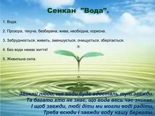 Сенкан "Вода".
1. Вода.
2. Прозора, текуча, безбарвна, жива, необхідна, корисна.
3. Забруднюється, живить, зменшується, очищується, зберігається.
4. Без води немає життя!
5. Живильна сила.
Звикли люди, що води буде вдосталь тут завжди.
Та багато хто не знає, що вода весь час зникає.
І щоб завжди, любі діти ми могли воді радіти,
Треба всюди і завжди воду нашу берегти.
 