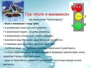 Гра «Коли я вмиваюся»
(за принципом "Світлофор")
- Коли я вмиваюся і чищу зуби:
• я розмірковую лише про свої проблеми;
• я захоплююся водою - це дивна речовина;
• я витрачатиму стільки води, скільки побажаю;
• економити воду безглуздо, адже батьки за неї платять;
• я закриваю кран на якийсь час, поки чищу зуби;
• проблема води - це проблема дорослих, нехай вони її розв'язують;
• я погано закручую крани, а коли з них усе ж продовжує крапати вода, кличу
дорослих і прошу полагодити кран;
• води на Землі багато, можна не турбуватися, чистої води завжди на всіх
вистачить.
 
