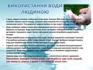 • У день людина випиває майже два літри води. Близько 300 літрів витрачає на різні
потреби: прання, миття посуду, купання, приготування їжі та інше. Без води
неможливе життя. Тіло дорослої людини майже на три чверті складається з води.
• Вода необхідна людині також для підтримання чистоти в оселях, громадських
будівлях, на вулицях. Вода переносить тепло по трубах і обігріває повітря в будинках,
де живуть і працюють люди. Багато культурних рослин потребують додаткового
поливу.
• Жодне виробництво не обходиться без води. По воді перевозять пасажирів і вантажі.
У во доймах розводять рибу і водоплавних птахів. Заводи і фабрики використовують
воду для виробництва різних речей і речовин (гуми, цукру тощо).
• З давніх часів люди поселялися в тих місцях, де є вода. Усі великі міста розташовані
поблизу джерел води. Тому водойми, з яких беруть воду для населених пунктів, слід
охороняти. Якщо таке джерело води забрудниться, то мільйони людей можуть
залишитися без води.
• Бережи воду, яка тече з водопровідного крана, хлюпочеться у річках і джерелах.
Економне використання води - це турбота про всіх людей,
які живуть поряд з нами і житимуть після нас.
 