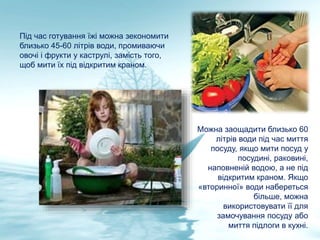 Під час готування їжі можна зекономити
близько 45-60 літрів води, промиваючи
овочі і фрукти у каструлі, замість того,
щоб мити їх під відкритим краном.
Можна заощадити близько 60
літрів води під час миття
посуду, якщо мити посуд у
посудині, раковині,
наповненій водою, а не під
відкритим краном. Якщо
«вторинної» води набереться
більше, можна
використовувати її для
замочування посуду або
миття підлоги в кухні.
 