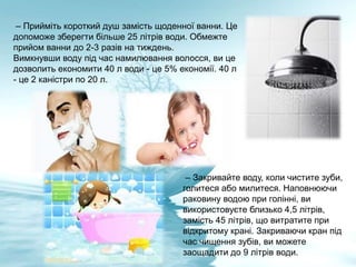 – Прийміть короткий душ замість щоденної ванни. Це
допоможе зберегти більше 25 літрів води. Обмежте
прийом ванни до 2-3 разів на тиждень.
Вимкнувши воду під час намилювання волосся, ви це
дозволить економити 40 л води - це 5% економії. 40 л
- це 2 каністри по 20 л.
– Закривайте воду, коли чистите зуби,
голитеся або милитеся. Наповнюючи
раковину водою при голінні, ви
використовуєте близько 4,5 літрів,
замість 45 літрів, що витратите при
відкритому крані. Закриваючи кран під
час чищення зубів, ви можете
заощадити до 9 літрів води.
 