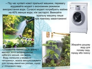 – Під час купівлі нової пральної машини, перевагу
віддавайте моделі з економним режимом
використання води. Сучасні моделі потребують майже
на 40% менше води, ніж застарілі. Вмикайте
пральну машину лише
при повному завантаженні
– Поливайте газони і сади зранку і
ввечері, коли випаровування
набагато менше, ніж вдень.
Воду, колишню у вживанні
«вторинну», можна використовувати
для поливу кімнатних рослин, город
у і плодового саду .
- Збирайте дощову
воду для
поливу саду,
городу або газону
 