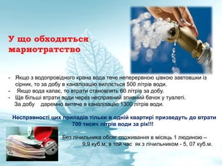 У що обходиться
марнотратство
- Якщо з водопровідного крана вода тече неперервною цівкою завтовшки із
сірник, то за добу в каналізацію виллється 500 літрів води.
- Якщо вода капає, то втрати становлять 60 літрів за добу.
- Ще більші втрати води через несправний зливний бачок у туалеті.
За добу даремно витече в каналізацію 1300 літрів води.
Несправності цих приладів тільки в одній квартирі призведуть до втрати
700 тисяч літрів води за рік!!!
Без лічильника обсяг споживання в місяць 1 людиною –
9,9 куб.м, в той час як з лічильником - 5, 07 куб.м.
 