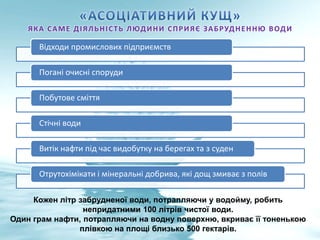 ЯКА САМЕ ДІЯЛЬНІСТЬ ЛЮДИНИ СПРИЯЄ ЗАБРУДНЕННЮ ВОДИ
Відходи промислових підприємств
Погані очисні споруди
Побутове сміття
Стічні води
Витік нафти під час видобутку на берегах та з суден
Отрутохімікати і мінеральні добрива, які дощ змиває з полів
Кожен літр забрудненої води, потрапляючи у водойму, робить
непридатними 100 літрів чистої води.
Один грам нафти, потрапляючи на водну поверхню, вкриває її тоненькою
плівкою на площі близько 500 гектарів.
 