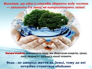 Вода - це джерело життя на Землі, тому до неї
потрібно ставитися дбайливо.
Висновок, що один із способів зберегти воду чистою
— залишити її в землі, не використовуючи зайвої.
Запам'ятайте: економлячи воду, ми зберігаємо енергію, гроші,
своє здоров'я і здоров'я нашої планети.
 