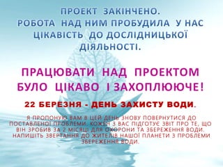 ПРАЦЮВАТИ НАД ПРОЕКТОМ
БУЛО ЦІКАВО І ЗАХОПЛЮЮЧЕ!
22 БЕРЕЗНЯ - ДЕНЬ ЗАХИСТУ ВОДИ.
Я ПРОПОНУЮ ВАМ В ЦЕЙ ДЕНЬ ЗНОВУ ПОВЕРНУ ТИСЯ ДО
ПОСТАВЛЕНОЇ ПРОБЛЕМИ. КОЖЕН З ВАС ПІДГОТУЄ ЗВІТ ПРО ТЕ, ЩО
ВІН ЗРОБИВ ЗА 2 МІСЯЦІ ДЛЯ ОХОРОНИ ТА ЗБЕРЕЖЕННЯ ВОДИ.
НАПИШІТЬ ЗВЕРТАННЯ ДО ЖИТЕ ЛІВ НАШОЇ ПЛАНЕТИ З ПРОБЛЕМИ
ЗБЕРЕЖЕННЯ ВОДИ.
 