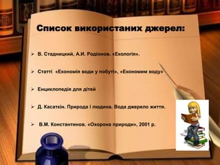 Список використаних джерел:
 В. Стадницкий, А.И. Родіонов. «Екологія».
 Статті «Економія води у побуті», «Економим воду»
 Енциклопедія для дітей
 Д. Касаткін. Природа і людина. Вода джерело життя.
 В.М. Константинов. «Охорона природи», 2001 р.
 