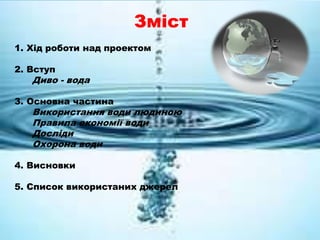 Зміст
1. Хід роботи над проектом
2. Вступ
Диво - вода
3. Основна частина
Використання води людиною
Правила економії води
Досліди
Охорона води
4. Висновки
5. Список використаних джерел
 