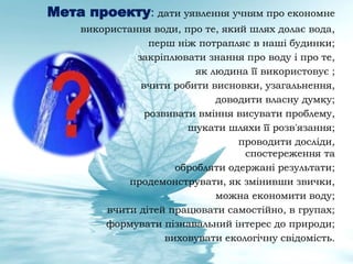 Мета проекту: дати уявлення учням про економне
використання води, про те, який шлях долає вода,
перш ніж потрапляє в наші будинки;
закріплювати знання про воду і про те,
як людина її використовує ;
вчити робити висновки, узагальнення,
доводити власну думку;
розвивати вміння висувати проблему,
шукати шляхи її розв'язання;
проводити досліди,
спостереження та
обробляти одержані результати;
продемонструвати, як змінивши звички,
можна економити воду;
вчити дітей працювати самостійно, в групах;
формувати пізнавальний інтерес до природи;
виховувати екологічну свідомість.
 