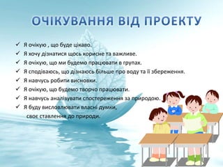  Я очікую , що буде цікаво.
 Я хочу дізнатися щось корисне та важливе.
 Я очікую, що ми будемо працювати в групах.
 Я сподіваюсь, що дізнаюсь більше про воду та її збереження.
 Я навчусь робити висновки.
 Я очікую, що будемо творчо працювати.
 Я навчусь аналізувати спостереження за природою.
 Я буду висловлювати власні думки,
своє ставлення до природи.
 