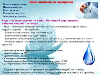 Буває хмаркою вона,
Пушинкою буває,
Бува, як скло,
Крихка й тверда —
Звичайна, підкажіть,...
Вода – колиска життя на Землі, безцінний дар природи,
найважливіший її мінерал.
…Вода – чи не єдина природна речовина на Землі, що перебуває в трьох станах –
твердому, рідкому і газоподібному.
Більшу частину нашого тіла становить вода.
Велике значення має вода і для тварин.
Для деяких з них, наприклад, риб - вода, крім усього, є єдиним місцем для життя.
Рослини,тварини і люди п’ють воду для того, щоб постійно оновлювати її запаси в
організмі.
• Людський організм в середньому на 66% складається з води;
• Організм курки – на 75%;
• Організм слона – на 70%.
• У помідорах міститься 95% води, а в огірках – 99%.
• Без води влітку верблюд може прожити 3 доби, а взимку - 8 діб.
• Для виробництва однієї бочки пива потрібно 6 825 літрів води.
Людина упродовж життя випиває в середньому понад 60 тис. л води .
Людина помре, якщо втратить понад 20 відсотків води, яка мітить в її організмі.
Вода знайома та загадкова
 