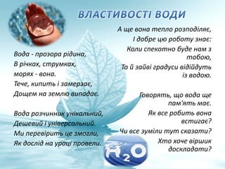 Вода - прозора рідина,
В річках, струмках,
морях - вона.
Тече, кипить і замерзає,
Дощем на землю випадає.
Вода розчинник унікальний,
Дешевий і універсальний.
Ми перевірить це змогли,
Як дослід на уроці провели.
А ще вона тепло розподіляє,
І добре цю роботу знає:
Коли спекотно буде нам з
тобою,
То й зайві градуси відійдуть
із водою.
Говорять, що вода ще
пам'ять має.
Як все робить вона
встигає?
Чи все зуміли тут сказати?
Хто хоче віршик
доскладати?
 