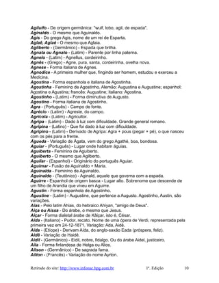 Agilulfo - De origem germânica: "wulf, lobo, agil, de espada".
Aginaldo - O mesmo que Aguinaldo.
Agis - Do grego Agis, nome de um rei de Esparta.
Aglaê, Aglaé - O mesmo que Aglaia.
Agliberto - (Germânico) - Espada que brilha.
Agnata ou Agnato - (Latim) - Parente por linha paterna.
Agnelo - (Latim) - Agnellus, cordeirinho.
Agnês - (Grego) - Agne, pura, santa, cordeirinha, ovelha nova.
Agnese - Forma italiana de Agnes.
Agnodice - A primeira mulher que, fingindo ser homem, estudou e exerceu a
Medicina.
Agostina - Forma espanhola e italiana de Agostinha.
Agostinha - Feminino de Agostinho. Alemão: Augustina e Augustine; espanhol:
Agostina e Agustina; francês: Augustine; italiano: Agostina.
Agostinho - (Latim) - Forma diminutiva de Augusto.
Agostino - Forma italiana de Agostinho.
Agra - (Português) - Campo de fonte.
Agrécio - (Latim) - Agreste, do campo.
Agrícola - (Latim) - Agricultor.
Agripa - (Latim) - Dado à luz com dificuldade. Grande general romano.
Agripina - (Latino) - Que foi dado à luz com dificuldade.
Agripino - (Latim) - Derivado de Agripa: Agra + pous (pegar + pé), o que nasceu
com os pés para a frente.
Águeda - Variação de Ágata, vem do grego Agathé, boa, bondosa.
Aguiar - (Português) - Lugar onde habitam águias.
Aguiberta - Feminino de Aguiberto.
Aguiberto - O mesmo que Agilberto.
Aguilar - (Espanhol) - Originário do português Aguiar.
Aguimar - Fusão de Aguinaldo + Maria.
Aguinalda - Feminino de Aguinaldo.
Aguinaldo - (Teutônico) - Aginald, aquele que governa com a espada.
Aguirre - Espanhol de origem basca - Lugar alto. Sobrenome que descende de
um filho de Arandia que viveu em Aguirre.
Agustin - Forma espanhola de Agostinho.
Agustine - (Latim) - Augustine, que pertence a Augusto. Agostinho, Austin, são
variações.
Aías - Pelo latim Ahias, do hebraico Ahiyan, "amigo de Deus".
Aiça ou Aissa - Do árabe, o mesmo que Jesus.
Aiçar - Forma dialetal árabe de Kâiçar, isto é, César.
Aida - (Italiano) - Pudor, recato. Nome de uma ópera de Verdi, representada pela
primeira vez em 24-12-1871. Variação: Ada, Aidê.
Aída - (Etíope) - Derivam Aída, do anglo-saxão Eada (próspera, feliz).
Aidê - Variação de Haidê.
Aidil - (Germânico) - Eidil, nobre, fidalgo. Ou do árabe Aidel, justiceiro.
Aila - Forma finlandesa de Helga ou Alice.
Ailson - (Germânico) - De sagrada fama.
Aílton - (Francês) - Variação do nome Ayrton.
Retirado do site: http://www.infonac.hpg.com.br 1ª. Edição 10
 