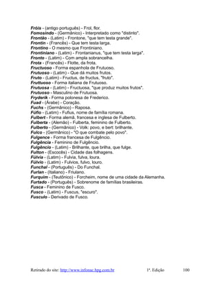 Fróis - (antigo português) - Frol, flor.
Fomosindo - (Germânico) - Interpretado como "distinto".
Frontão - (Latim) - Frontone, "que tem testa grande".
Frontin - (Francês) - Que tem testa larga.
Frontino - O mesmo que Frontiniano.
Frontiniano - (Latim) - Frontanianus, "que tem testa larga".
Fronto - (Latim) - Com ampla sobrancelha.
Frota - (Francês) - Flotte, da frota.
Fructuoso - Forma espanhola de Frutuoso.
Frutuoso - (Latim) - Que dá muitos frutos.
Fruto - (Latim) - Fructus, de fructus, "fruto".
Fruttuoso - Forma italiana de Frutuoso.
Frutuosa - (Latim) - Fructuosa, "que produz muitos frutos".
Frutuoso - Masculino de Frutuosa.
Fryderik - Forma polonesa de Frederico.
Fuad - (Árabe) - Coração.
Fuchs - (Germânico) - Raposa.
Fúfio - (Latim) - Fufius, nome de família romana.
Fulbert - Forma alemã, francesa e inglesa de Fulberto.
Fulberta - (Alemão) - Fulberta, feminino de Fulberto.
Fulberto - (Germânico) - Volk: povo, e bert: brilhante.
Fulco - (Germânico) - "O que combate pelo povo".
Fulgence - Forma francesa de Fulgêncio.
Fulgência - Feminino de Fulgêncio.
Fulgêncio - (Latim) - Brilhante, que brilha, que fulge.
Fulton - (Escocês) - Cidade das folhagens.
Fúlvia - (Latim) - Fulvia, fulva, loura.
Fúlvio - (Latim) - Fulvios, fulvo, louro.
Funchal - (Português) - Do Funchal.
Furlan - (Italiano) - Friulano.
Furquim - (Teutônico) - Forcheim, nome de uma cidade da Alemanha.
Furtado - (Português) - Sobrenome de famílias brasileiras.
Fusca - Feminino de Fusco.
Fusco - (Latim) - Fuscus, "escuro".
Fusculo - Derivado de Fusco.
Retirado do site: http://www.infonac.hpg.com.br 1ª. Edição 100
 