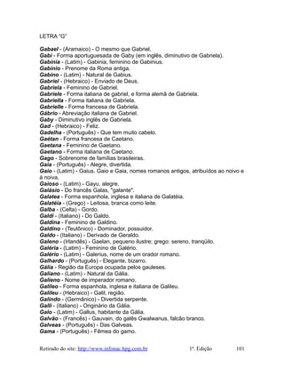 LETRA “G”
Gabael - (Aramaico) - O mesmo que Gabriel.
Gabi - Forma aportuguesada de Gaby (em inglês, diminutivo de Gabriela).
Gabínia - (Latim) - Gabinia, feminino de Gabinius.
Gabínio - Prenome da Roma antiga.
Gabino - (Latim) - Natural de Gabius.
Gabriel - (Hebraico) - Enviado de Deus.
Gabriela - Feminino de Gabriel.
Gabriele - Forma italiana de gabriel, e forma alemã de Gabriela.
Gabriella - Forma italiana de Gabriela.
Gabrielle - Forma francesa de Gabriela.
Gábrio - Abreviação italiana de Gabriel.
Gaby - Diminutivo inglês de Gabriela.
Gad - (Hebraico) - Feliz.
Gadelha - (Português) - Que tem muito cabelo.
Gaétan - Forma francesa de Caetano.
Gaetana - Feminino de Gaetano.
Gaetano - Forma italiana de Caetano.
Gago - Sobrenome de famílias brasileiras.
Gaia - (Português) - Alegre, divertida.
Gaio - (Latim) - Gaius. Gaio e Gaia, nomes romanos antigos, atribuídos ao noivo e
à noiva.
Gaioso - (Latim) - Gayu, alegre.
Galásio - Do francês Galas, "galante".
Galatea - Forma espanhola, inglesa e italiana de Galatéia.
Galatéia - (Grego) - Leitosa, branca como leite.
Galba - (Celta) - Gordo.
Galdi - (Italiano) - Do Galdo.
Galdina - Feminino de Galdino.
Galdino - (Teutônico) - Dominador, possuidor.
Galdo - (Italiano) - Derivado de Geraldo.
Galeno - (Irlandês) - Gaelan, pequeno ilustre; grego: sereno, tranqüilo.
Galéria - (Latim) - Feminino de Galério.
Galério - (Latim) - Galerius, nome de um orador romano.
Galhardo - (Português) - Elegante, bizarro.
Gália - Região da Europa ocupada pelos gauleses.
Galiano - (Latim) - Natural da Gália.
Galieno - Nome de imperador romano.
Galileo - Forma espanhola, inglesa e italiana de Galileu.
Galileu - (Hebraico) - Galil, região.
Galindo - (Germânico) - Divertida serpente.
Galli - (Italiano) - Originário da Gália.
Galo - (Latim) - Gallus, habitante da Gália.
Galvão - (Francês) - Gauvain, do galês Gwalwanus, falcão branco.
Galveas - (Português) - Das Galveas.
Gama - (Português) - Fêmea do gamo.
Retirado do site: http://www.infonac.hpg.com.br 1ª. Edição 101
 