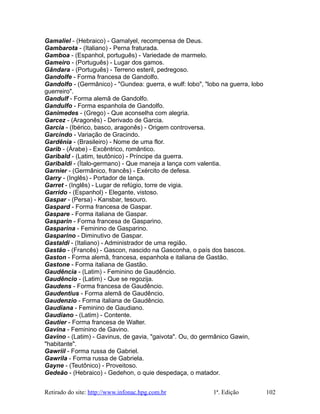 Gamaliel - (Hebraico) - Gamalyel, recompensa de Deus.
Gambarota - (Italiano) - Perna fraturada.
Gamboa - (Espanhol, português) - Variedade de marmelo.
Gameiro - (Português) - Lugar dos gamos.
Gândara - (Português) - Terreno esteril, pedregoso.
Gandolfe - Forma francesa de Gandolfo.
Gandolfo - (Germânico) - "Gundea: guerra, e wulf: lobo", "lobo na guerra, lobo
guerreiro".
Gandulf - Forma alemã de Gandolfo.
Gandulfo - Forma espanhola de Gandolfo.
Ganimedes - (Grego) - Que aconselha com alegria.
Garcez - (Aragonês) - Derivado de Garcia.
Garcia - (Ibérico, basco, aragonês) - Origem controversa.
Garcindo - Variação de Gracindo.
Gardênia - (Brasileiro) - Nome de uma flor.
Garib - (Árabe) - Excêntrico, romântico.
Garibald - (Latim, teutônico) - Príncipe da guerra.
Garibaldi - (Ítalo-germano) - Que maneja a lança com valentia.
Garnier - (Germânico, francês) - Exército de defesa.
Garry - (Inglês) - Portador de lança.
Garret - (Inglês) - Lugar de refúgio, torre de vigia.
Garrido - (Espanhol) - Elegante, vistoso.
Gaspar - (Persa) - Kansbar, tesouro.
Gaspard - Forma francesa de Gaspar.
Gaspare - Forma italiana de Gaspar.
Gasparin - Forma francesa de Gasparino.
Gasparina - Feminino de Gasparino.
Gasparino - Diminutivo de Gaspar.
Gastaldi - (Italiano) - Administrador de uma região.
Gastão - (Francês) - Gascon, nascido na Gasconha, o país dos bascos.
Gaston - Forma alemã, francesa, espanhola e italiana de Gastão.
Gastone - Forma italiana de Gastão.
Gaudência - (Latim) - Feminino de Gaudêncio.
Gaudêncio - (Latim) - Que se regozija.
Gaudens - Forma francesa de Gaudêncio.
Gaudentius - Forma alemã de Gaudêncio.
Gaudenzio - Forma italiana de Gaudêncio.
Gaudiana - Feminino de Gaudiano.
Gaudiano - (Latim) - Contente.
Gautier - Forma francesa de Walter.
Gavina - Feminino de Gavino.
Gavino - (Latim) - Gavinus, de gavia, "gaivota". Ou, do germânico Gawin,
"habitante".
Gawriil - Forma russa de Gabriel.
Gawrila - Forma russa de Gabriela.
Gayne - (Teutônico) - Proveitoso.
Gedeão - (Hebraico) - Gedehon, o quie despedaça, o matador.
Retirado do site: http://www.infonac.hpg.com.br 1ª. Edição 102
 