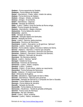 Gedeon - Forma espanhola de Gedeão.
Gedeone - Forma italiana de Gedeão.
Geisel - (Germânico) - Fiador, refém, criador de cabras.
Gelásia - Forma feminina de Gelásio.
Gelásio - (Grego) - Ghelso, sorridente.
Gelsius - (Grego) - O sorridente.
Gelert - (Germânico) - Vigoroso.
Gelinda - Variação de Geslinda.
Gélio - (Latim) - Gellius, nome de família da Roma antiga.
Géllert - Forma húngara de Gerardo.
Gelmiro - (Germânico) - Alegre e famoso.
Gelsomina - Forma italiana de Jasmim.
Gelsomino - Jasmim.
Gelta - Variação de Gerda.
Geltrude - Variação italiana de Gertrudes.
Gelvira - Variação de Elvira.
Gema - (Latim) - Gemma, pedra preciosa.
Geminiana - Feminino de Geminiano.
Geminiano - (Latim) - Que geme; ou de geminus, "gêmeos".
Gemínio - (Latim) - Geminius, "gêmeo".
Gemma - Forma alemã, inglesa, francesa e italiana de Gema.
Genara - (Italiano) - Gennara, o mesmo que Januária.
Genarina - (Italiano) - Gennarina, diminutivo de Gennara.
Genarino - (Italiano) - Gennarino, diminutivo de Gennaro.
Genaro - (Italiano) - Derivado de Januário.
Genciano - De Genciana (planta).
Gêncio - (Latim) - Gentius, "gente".
Genegra - Cidade da Suíça.
Generosa - Feminino de Generoso.
Generoso - (Latim) - Nobre, corajoso.
Genésia - (Latim) - Criadora.
Genésio - (Latim) - O que nasce, relativo ao nascimento.
Geneviève - Forma francesa de Genoveva.
Genito - (italiano) - O mesmo que Genésio.
Geni - Diminutivo de Eugênia.
Genildo - (Brasileiro) - Aglutinação de Geni e Nildo.
Genival - (Germânico) - Nascido para governar.
Genivaldo - Variação de Genival ou o composto de Geni e Osvaldo.
Gennara - Forma italiana de Januária.
Gennaro - Forma italiana de Januário.
Genolfo - Variação de Genulfo.
Genoveffa - Forma italiana de Genoveva.
Genoveva - (Teutônico) - Tecelã de grinalda enfeitiçada.
Genrich - Forma russa de Henrique.
Genserico - Rei dos vândalos.
Gentil - (Latim) - Gens, evidente.
Genuíno - (Latim) - Nativo, verdadeiro.
Retirado do site: http://www.infonac.hpg.com.br 1ª. Edição 103
 