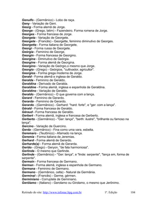 Genulfo - (Germânico) - Lobo de raça.
Geny - Variação de Geni.
Georg - Forma alemã de Jorge.
George - (Grego, latim) - Fazendeiro. Forma romena de Jorge.
Georges - Forma francesa de Jorge.
Georgeta - Variação de Georgete.
Georgete - (Francês) - Georgette, feminino diminutivo de Georges.
Georgetta - Forma italiana de Georgete.
Georgi - Forma russa de Georgete.
Geórgia - Feminino de George.
Georgin - Forma francesa de Georgino.
Georgina - Diminutivo de Geórgia.
Georgine - Forma alemã de Georgina.
Georgino - Variação de Geórgio,o mesmo que Jorge.
Georgio - (Grego) - Geórgios, "cultivador, agricultor".
Georgios - Forma grega moderna de Jorge.
Gerald - Forma alemã e inglesa de Geraldo.
Geralda - Feminino de Geraldo.
Geraldina - Derivado de Geralda.
Geraldine - Forma alemã, inglesa e espanhola de Geraldina.
Geraldino - Variação de Geraldo.
Geraldo - (Germânico) - O que governa com a lança.
Gerard - Feminino de Gerardo.
Gerarda - Feminino de Gerardo.
Gerardo - (Germânico) - Gerhard: "hard: forte", e "ger: com a lança".
Gérald - Forma francesa de Geraldo.
Géraud - Forma francesa de Geraldo.
Gerbert - Forma alemã, inglesa e francesa de Gerberto.
Gerberto - (Germânico) - "Ger: lança", "berth: ilustre", "brilhante ou famoso na
lança".
Gercino - Variação de Guercino.
Gerda - (Germânico) - Fina como uma vara, esbelta.
Geremaro - (Teutônico) - Afamado na lança.
Geremia - Forma italiana de Jeremias.
Gerhard - Forma alemã de Gerardo.
Gerharde(a) - Forma alemã de Gerarda.
Gerião - (Grego) - Geryon, "de fala harmoniosa".
Gerlinda - O mesmo que Gerlinde.
Gerlinde - (Germânico) - "Ger: lança", e "linde: serpente", "lança em, forma de
serpente".
Germain - Forma francesa de Germano.
German - Forma alemã, inglesa e espanhola de Germano.
Germana - Feminino de Germano.
Germano - (Germânico, celta) - Natural da Germânia.
Germinal - (Francês) - Germe, gérmen.
Germiniano - Corruptela de Geminiano.
Gerólamo - (Italiano) - Gerolamo ou Girolamo, o mesmo que Jerônimo.
Retirado do site: http://www.infonac.hpg.com.br 1ª. Edição 104
 