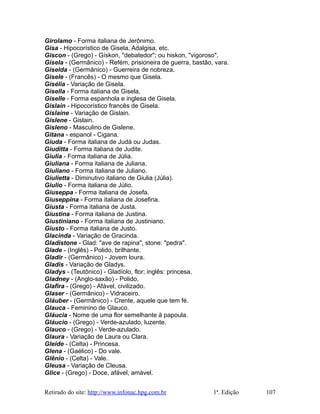 Girolamo - Forma italiana de Jerônimo.
Gisa - Hipocorístico de Gisela, Adalgisa, etc.
Giscon - (Grego) - Gískon, "debatedor"; ou hiskon, "vigoroso".
Gisela - (Germânico) - Refém, prisioneira de guerra, bastão, vara.
Giselda - (Germânico) - Guerreira de nobreza.
Gisele - (Francês) - O mesmo que Gisela.
Gisélia - Variação de Gisela.
Gisella - Forma italiana de Gisela.
Giselle - Forma espanhola e inglesa de Gisela.
Gislain - Hipocorístico francês de Gisela.
Gislaine - Variação de Gislain.
Gislene - Gislain.
Gisleno - Masculino de Gislene.
Gitana - espanol - Cigana.
Giuda - Forma italiana de Judá ou Judas.
Giuditta - Forma italiana de Judite.
Giulia - Forma italiana de Júlia.
Giuliana - Forma italiana de Juliana.
Giuliano - Forma italiana de Juliano.
Giulietta - Diminutivo italiano de Giulia (Júlia).
Giulio - Forma italiana de Júlio.
Giuseppa - Forma italiana de Josefa.
Giuseppina - Forma italiana de Josefina.
Giusta - Forma italiana de Justa.
Giustina - Forma italiana de Justina.
Giustiniano - Forma italiana de Justiniano.
Giusto - Forma italiana de Justo.
Glacinda - Variação de Gracinda.
Gladistone - Glad: "ave de rapina", stone: "pedra".
Glade - (Inglês) - Polido, brilhante.
Gladir - (Germânico) - Jovem loura.
Gladis - Variação de Gladys.
Gladys - (Teutônico) - Gladíolo, flor; inglês: princesa.
Gladney - (Anglo-saxão) - Polido.
Glafira - (Grego) - Afável, civilizado.
Glaser - (Germânico) - Vidraceiro.
Gláuber - (Germânico) - Crente, aquele que tem fé.
Glauca - Feminino de Glauco.
Gláucia - Nome de uma flor semelhante à papoula.
Gláucio - (Grego) - Verde-azulado, luzente.
Glauco - (Grego) - Verde-azulado.
Glaura - Variação de Laura ou Clara.
Gleide - (Celta) - Princesa.
Glena - (Gaélico) - Do vale.
Glênio - (Celta) - Vale.
Gleusa - Variação de Cleusa.
Glice - (Grego) - Doce, afável, amável.
Retirado do site: http://www.infonac.hpg.com.br 1ª. Edição 107
 
