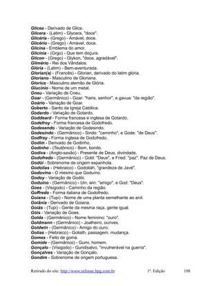 Glicea - Derivado de Glice.
Glícera - (Latim) - Glycera, "doce".
Glicéria - (Grego) - Amável, doce.
Glicério - (Grego) - Amável, doce.
Glicina - Emblema do amor.
Glicínia - (Grgo) - Que tem doçura.
Glícon - (Grego) - Glykon, "doce, agradável".
Glimério - Rei dos Vândalos.
Glória - (Latim) - Bem-aventurada.
Glorian(a) - (Francês) - Glorian, derivado do latim glória.
Gloriano - Masculino de Gloriana.
Glorius - Masculino alemão de Glória.
Glucínio - Nome de um metal.
Gneu - Variação de Cneu.
Goar - (Germânico) - Goar: "haris, senhor", e gavua: "da região".
Goário - Variação de Goar.
Goberto - Santo da Igreja Católica.
Godardo - Variação de Gotardo.
Goddeard - Forma francesa e inglesa de Gotardo.
Godefroy - Forma francesa de Godofredo.
Godesendo - Variação de Godesindo.
Godesindo - (Germânico) - Sindo: "caminho", e Gode: "de Deus".
Godfrey - Forma inglesa de Godofredo.
Godim - Derivado de Godinho.
Godinho - (Teutônico) - Bom, bonito.
Godiva - (Anglo-saxão) - Presente de Deus, divindade.
Godofredo - (Germânico) - Gold: "Deus", e Fried: "paz". Paz de Deus.
Godói - Sobrenome de origem espanhola.
Godolias - (Hebraico) - Godoliáh, "grandeza de Javé".
Godovino - O mesmo que Goduíno.
Godoy - Variação de Godói.
Goduíno - (Germânico) - Uin, win: "amigo", e God: "Deus".
Goes - (Visigodo) - Caminho da região.
Goffredo - Forma italiana de Godofredo.
Goiana - (Tupi) - Nome de uma planta semelhante ao anil.
Goiânia - Derivado de Goiana.
Goiás - (Tupi) - Gente da mesma raça, gente igual.
Góis - Variação de Goes.
Golda - (Germânico) - Nome feminino: "ouro".
Goldmann - (Germânico) - Joalheiro, ourives.
Goldwin - (Germânico) - Amigo do ouro.
Golias - (Hebraico) - Goliath, passagem, mudança.
Gomes - Feito de goma.
Gomide - (Germânico) - Gumi, homem.
Gonçalo - (Visigodo) - Gundisalvo, "invulnerável na guerra".
Gonçalves - Variação de Gonçalo.
Gondim - Sobrenome de origem portuguesa.
Retirado do site: http://www.infonac.hpg.com.br 1ª. Edição 108
 