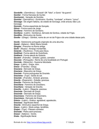 Gondolfo - (Germânico) - Gondulf: Olf: "lobo", e Gond: "da guerra".
Gontier - Forma francesa de Gunter.
Gontran(o) - Variação de Gontrão.
Gontrão - (Germânico) - Gunthramn: Gunthis: "combate", e Hramn: "corvo".
Gonzaga - De origem italiana, da cidade de Gonzaga, onde ansceu São Luís
Gonzaga.
Gonzalo - Forma espanhola de Gonçalo.
Göran - Forma sueca de Jorge.
Gordiana - Feminino de Gordiano.
Gordiano - (Latim) - Gordianus, derivado de Gordius, cidade da Frígia.
Gordilho - Diminutivo de Gordo.
Gordio - (Grego) - Górdios, nome de um rei da Frígia e de uma cidade desse país.
Gordo - Sobrenome português originado de uma alcunha.
Goreti - (Italiano) - Mártir Maria Goretti.
Górgias - Prenome na Roma antiga.
Gorki - (Russo) - Amargo montanhês.
Gotardo - (Teutônico) - Forte para Deus.
Gottfried - Forma alemã de Godofredo.
Gotthard - Forma alemã de Gotardo.
Goulart - (Francês) - Gritador, guloso, comedor.
Gouveia - (Português) - Nome de uma localidade em Portugal.
Govinda - (Sânscrito) - Suprema felicidade.
Graça - (Latim) - Graça, dom.
Grace - (Francês) - Graça.
Graciana - Derivado de Graça.
Graciano - Masculino de Graça.
Graciela - Forma portuguesa de Graziela.
Graciema - (Tupi) - Saída do sol.
Graciete - (Francês) - Amável, graciosa.
Gracila - (Esperanto) - Esbelta, graciosa.
Gracília - Feminino de Gracílio.
Graciliana - Feminino de Graciliano.
Graciliano - Variação de Gracílio.
Gracílio - (Latim) - Elegante, gracioso.
Gracinda - Derivado de Graça.
Gracindo - Derivado de Graça.
Graciniana - Feminino de Graciniano.
Graciniano - Derivado de Graça.
Grácio - (Latim) - Gratius: agradável, agradecido.
Graciosa - Significado literal.
Gracita - Diminutivo espanhol de Graça.
Graco - (Latim) - Muito antigo, tendilhão.
Grajaú - (Tupi) - Pássaro comedor.
Granada - Pedra semi-preciosa.
Grassi - (Italiano) - Gordo.
Grata - Significação literal.
Retirado do site: http://www.infonac.hpg.com.br 1ª. Edição 109
 