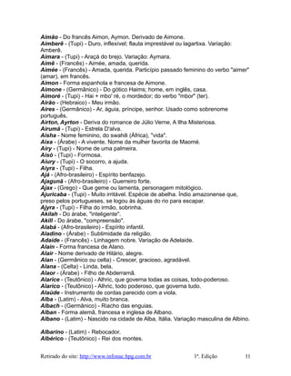 Aimão - Do francês Aimon, Aymon. Derivado de Aimone.
Aimberê - (Tupi) - Duro, inflexível; flauta imprestável ou lagartixa. Variação:
Amberê.
Aimara - (Tupi) - Araçá do brejo. Variação: Aymara.
Aimê - (Francês) - Aimée, amada, querida.
Aimée - (Francês) - Amada, querida. Particípio passado feminino do verbo "aimer"
(amar), em francês.
Aimon - Forma espanhola e francesa de Aimone.
Aimone - (Germânico) - Do gótico Haims; home, em inglês, casa.
Aimoré - (Tupi) - Hai + mbo' ré, o mordedor; do verbo "mbor" (ter).
Airão - (Hebraico) - Meu irmão.
Aires - (Germânico) - Ar, águia, príncipe, senhor. Usado como sobrenome
português.
Airton, Ayrton - Deriva do romance de Júlio Verne, A Ilha Misteriosa.
Airumã - (Tupi) - Estrela D'alva.
Aisha - Nome feminino, do swahili (África), "vida".
Aixa - (Árabe) - A vivente. Nome da mulher favorita de Maomé.
Airy - (Tupi) - Nome de uma palmeira.
Aisó - (Tupi) - Formosa.
Aiury - (Tupi) - O socorro, a ajuda.
Aiyra - (Tupi) - Filha.
Ajá - (Afro-brasileiro) - Espírito benfazejo.
Ajagunã - (Afro-brasileiro) - Guerreiro forte.
Ajax - (Grego) - Que geme ou lamenta, personagem mitológico.
Ajuricaba - (Tupi) - Muito irritável. Espécie de abelha. Índio amazonense que,
preso pelos portugueses, se logou às águas do rio para escapar.
Ajyra - (Tupi) - Filha do irmão, sobrinha.
Akilah - Do árabe, "inteligente".
Akill - Do árabe, "compreensão".
Alabá - (Afro-brasileiro) - Espírito infantil.
Aladino - (Árabe) - Sublimidade da religião.
Adaíde - (Francês) - Linhagem nobre. Variação de Adelaide.
Alain - Forma francesa de Alano.
Alair - Nome derivado de Hilário, alegre.
Alan - (Germânico ou celta) - Crescer, gracioso, agradável.
Alana - (Celta) - Linda, bela.
Alaor - (Árabe) - Filho de Abderramã.
Alarice - (Teutônico) - Alhric, que governa todas as coisas, todo-poderoso.
Alarico - (Teutônico) - Alhric, todo poderoso, que governa tudo.
Alaúde - Instrumento de cordas parecido com a viola.
Alba - (Latim) - Alva, muito branca.
Albach - (Germânico) - Riacho das enguias.
Alban - Forma alemã, francesa e inglesa de Albano.
Albano - (Latim) - Nascido na cidade de Alba, Itália. Variação masculina de Albino.
Albarino - (Latim) - Rebocador.
Albérico - (Teutônico) - Rei dos montes.
Retirado do site: http://www.infonac.hpg.com.br 1ª. Edição 11
 