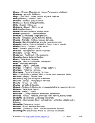 Heleno - (Grego) - Masculino de Helena. Personagem mitológico.
Heleonora - Variação de Helena.
Helga - (Teutônico) - Halag, sublime, sagrada, religiosa.
Heli - (Hebraico) - Altíssimo, Deus.
Heliberto - Santo da Igreja Católica.
Helimenas - Santo da Igreja Católica.
Hélio - (Grego) - Hélios, sol.
Heliodoro - (Grego) - Dádiva do sol.
Hell - (Inglês) - Inferno.
Helma - (Teutônico) - Helm, elmo proteção.
Helmar - (Sânscrito) - Guerreiro famoso.
Helmuth - (Germânico) - Alegre proteção.
Heloína - Variação de Eloína, feminino de Elói.
Heloísa - (Francês) - Helóise, variação de Luísa.
Helvécia - Na mitologia latina é a vestal morta por um raio.
Helvécio - (Latim) - Natural da Helvécia, Suíça, branco, luzente.
Hélvio - (Latim) - Castanho, pardo, escuro.
Hema - Santa da Igreja Católica.
Hematita - Pedra preciosa de cor sangüínea.
Hemetério - (Grego) - Amor.
Henderson - (Teutônico) - Filho excelente.
Henedina - Santa da Igreja Católica.
Henoc - Variação de Henoque.
Henoque - (Hebraico) - Iniciado, consagrado.
Henri - (Francês) - Henrique.
Henrietta - (Inglês) - Enriqueta.
Henrique - (Teutônico) - Heinrik, príncipe poderoso.
Henriques - Relativo a Henrique.
Henriqueta - Forma feminina de Henrique.
Hera - (Latim) - Hera, senhora. Hera, a deusa Juno, esposa de Júpiter.
Herácles - (Grego) - Filho de Hera.
Heráclio - (Grego) - Consagrado a Hércules.
Heráclito - (Grego) - Protegido por Hércules.
Herádio - (Grego) - De Hera.
Heraldo - Variação de Haroldo.
Herbert - (Teutônico) - Heriberaht, combatente brilhante, guerreiro glorioso.
Herberto - Variação de Herbert.
Hercília - (Grego) - Orvalho.
Herculano - (Latim) - Dedicado a Hércules; de Hércules.
Hércules - (Grego) - Herakles. Deriva do verbo hercere, fechar, cercar.
Heribaldo - (Germânico) - Audacioso do exército.
Heriberto - (Germânico) - Heri + bert (exército + brilhante); soldado ilustre,
brilhante.
Herivaldo - Variação de Haroldo.
Hermann - Forma alemã de Armando.
Hermano - (Espanhol) - Irmão. Também variante de Armando.
Hermenegildo - (Teutônico) - O que faz sacrifício aos deuses.
Retirado do site: http://www.infonac.hpg.com.br 1ª. Edição 113
 