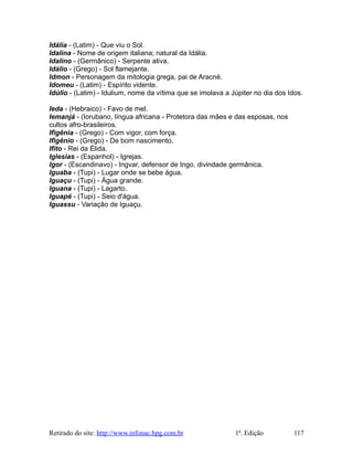 Idália - (Latim) - Que viu o Sol.
Idalina - Nome de origem italiana; natural da Idália.
Idalino - (Germânico) - Serpente ativa.
Idálio - (Grego) - Sol flamejante.
Idmon - Personagem da mitologia grega, pai de Aracné.
Idomeu - (Latim) - Espírito vidente.
Idúlio - (Latim) - Idulium, nome da vítima que se imolava a Júpiter no dia dos Idos.
Ieda - (Hebraico) - Favo de mel.
Iemanjá - (Iorubano, língua africana - Protetora das mães e das esposas, nos
cultos afro-brasileiros.
Ifigênia - (Grego) - Com vigor, com força.
Ifigênio - (Grego) - De bom nascimento.
Ifito - Rei da Élida.
Iglesias - (Espanhol) - Igrejas.
Igor - (Escandinavo) - Ingvar, defensor de Ingo, divindade germânica.
Iguaba - (Tupi) - Lugar onde se bebe água.
Iguaçu - (Tupi) - Água grande.
Iguana - (Tupi) - Lagarto.
Iguapé - (Tupi) - Seio d'água.
Iguassu - Variação de Iguaçu.
Retirado do site: http://www.infonac.hpg.com.br 1ª. Edição 117
 
