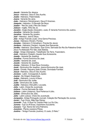 Jessié - Variante De Jéssica.
Jesus - Hebraico. Deus É Seu Auxílio.
Joabe - Hebraico. Paternidade.
Joana - Variante De Jane.
João - Hebraico (Yehokhanan). Deus É Gracioso.
Joaquim - Hebraico. O Elevado De Deus.
Joatan - "Rei De Judá, Filho De Osias."
Jobson - Inglês. Filho De Jó.
Jocelim - Anglo-Saxão (Goscelin). Justo. É Variante Feminino De Justino.
Jocelina - Variante De Jocelim
Joceline - Variante De Jocelim.
Joel - Hebraico. Javé É Deus.
Jóia - Antigo Francês (Juel). Uma Gema Preciosa.
Jonas - Hebraico (Yonah). Pomba.
Jonatas - Hebraico (Y-Honathan). Prenda De Jeová.
Jordano - Hebraico (Yarden). Aquele Que Descende.
Jordão - Hebraico. Que Desce. Que Corre. Derivado Do Rio Da Palestina Onde
Jesus Foi Batizado Por São João Batista.
Jorge - Grego (Georgios). Trabalhador Da Terra. Fazendeiro.
José - Hebraico (Yoseph). Aquele Que Acrescenta.
Josefa - Variante De Josefina.
Josefina - Forma Feminina De José.
Joséfo - Variante De José.
Josete - Variante De Josefina.
Josías - Hebraico. O Que Deus Consolou.
Josié - Diminutivo De Josefina. Josino-Diminutivo De José.
Jossé - Chinês. Pequeno Ídolo Chinês. Divindade Familiar.
Josué - Hebraico. Deus É Seu Auxílio.
Joviano - Latim. Consagrado A Júpiter.
Juarez - De Origem Espanhola.
Judas - Hebraico. Louvor A Deus.
Judi - Diminutivo De Judite.
Judie - Diminutivo De Judite.
Judite - Hebraico (Yehudith). Louvada.
Júlia - Latim. Cheia De Juventude.
Juliana - Forma Derivada De Júlia.
Juliano - Latim (Julianus). Que Pertence A Júlio.
Julieta - Diminutivo De Júlia.
Júlio - Latim (Julius). Cheio De Juventude.
Junqueira - Antigo Português (Juncal). Coleção De Plantação De Juncos.
Jurací - Tupi (Yura). Mãe Das Ostras.
Jurandir - Tupi. O Que Foi Trazido Pela Luz Do Céu.
Jurema - Tupi (Iu-R-Ema). Espinheiro Suculento.
Jussara - Tupi. Nome De Uma Palmeira.
Jussiena - Planta Jussiena Pilosa.
Justino - "Antigo Francês (Justine). O Justo, O Reto."
Retirado do site: http://www.infonac.hpg.com.br 1ª. Edição 119
 