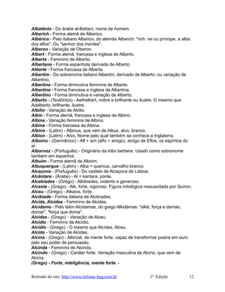 Albatênio - Do árabe al-Battani, nome de homem.
Alberich - Forma alemã de Alberico.
Albérico - Pelo italiano Alberico, do alemão Alberich: "rich: rei ou príncipe, e albe:
dos elfos". Ou "senhor dos montes".
Alberon - Variação de Oberon.
Albert - Forma alemã, francesa e inglesa de Alberto.
Alberta - Feminino de Alberto.
Albertano - Forma espanhola derivada de Alberto.
Alberte - Forma francesa de Alberta.
Albertim - Do sobrenome italiano Albertini, derivado de Alberto; ou variação de
Albertino.
Albertina - Forma diminutiva feminina de Alberto.
Albertine - Forma francesa e inglesa de Albertina.
Albertino - Forma diminutiva e variação de Alberto.
Alberto - (Teutônico) - Aethelbert, nobre e brilhante ou ilustre. O mesmo que
Adalberto, brilhante, ilustre.
Albílio - Variação de Abílio.
Albin - Forma alemã, francesa e inglesa de Albino.
Albina - Variação feminina de Albino.
Albine - Forma francesa de Albina.
Albino - (Latim) - Albinus, que vem de Albus, alvo, branco.
Albion - (Latim) - Alvo. Nome pelo qual também se conhece a Inglaterra.
Alboino - (Germânico) - Alf + win (elfo + amigo), amigo de Elfos, os espíritos do
ar.
Albornoz - (Português) - Originário da tribo berbere. Usado como sobrenome
também em espanhol.
Albuim - Forma alemã de Alboim.
Albuquerque - (Latim) - Alba + quercus, carvalho branco.
Alcaçova - (Português) - Do castelo de Alcaçova de Lisboa.
Alcântara - (Árabe) - Al + kantara, ponte.
Alcebíades - (Grego) - Alkibiades, violento e generoso.
Alceste - (Grego) - Alk, forte, vigoroso. Figura mitológica ressuscitada por Quiron.
Alceu - (Grego) - Alkaios, forte.
Alcibiade - Forma italiana de Alcibíades.
Alcida, Alcidea - Feminino de Alcides.
Alcidamo - Pelo latim Alcidamas, do grego Alkidámas: "alké, força e damáo,
domar", "força que doma".
Alcides - (Grego) - Variação de Alceu.
Alcídia - Feminino de Alcídio.
Alcídio - (Grego) - O mesmo que Alcídes, Alceu.
Alcido - Variação de Alcides.
Alcina - (Grego) - Alkinoé, de mente forte; capaz de transformar poeira em ouro
pelo seu poder de persuasão.
Alcinda - Feminino de Alcindo.
Alcindo - (Grego) - Caráter forte. Variação masculina de Alcino, que vem de
Alcina.
(Grego) - Forte, inteligência, mente forte. -
Retirado do site: http://www.infonac.hpg.com.br 1ª. Edição 12
 