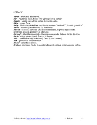 LETRA “K”
Karen - diminutivo de catarina.
Karl - "teutônico (karl). Forte, viril. Corresponde a carlos."
Kassim - usado para vários califas do mundo árabe.
Kátia - grego. Pura.
Kelly - "diminutivo de kelda e também do irlandês ""ceallach"", donzela guerreira."
Kelvin - irlandês (caolabhuinn). Do rio estreito.
Kelson - escocês. Nome de uma sidade escocesa. Significa apaixonado,
romântico, sincero, possesivo e adorador.
Kennedy - irlandês (cinneididh). Cabeça encapuzada. Cabeça dentro do elmo.
Kent - "antigo gaulês (cant). Branco, brilhante."
Kim - chefe(forma anglo-saxônica). Ouro (forma chinesa).
Kirk - germânico. Encardanador.
Kléber - variante de cleber.
Krishna - divindade hindu. É considerado como a oitava encarnação de vichnu.
Retirado do site: http://www.infonac.hpg.com.br 1ª. Edição 121
 