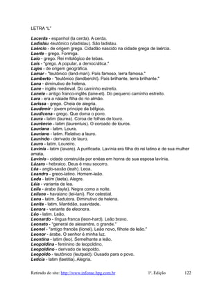 LETRA “L”
Lacerda - espanhol (la cerda). A cerda.
Ladislau -teutônico (vladislau). São ladislau.
Laércio - de origem grega. Cidadão nascido na cidade grega de laércia.
Laerte - grego. Formiga.
Laio - grego. Rei mitológico de tebas.
Laís - "grego. A popular, a democrática."
Lajes - de origem geográfica.
Lamar - "teutônico (land-mari). País famoso, terra famosa."
Lamberto - "teutônico (landbercht). País brilhante, terra brilhante."
Lana - diminutivo de helena.
Lane - inglês medieval. Do caminho estreito.
Lanete - antigo franco-inglês (lane-et). Do pequeno caminho estreito.
Lara - era a náiade filha do rio almão.
Larissa - grego. Cheia de alegria.
Laudemir - jovem príncipe da bélgica.
Laudicena - grego. Que doma o povo.
Laura - latim (laurea). Coroa de folhas de louro.
Laurêncio - latim (laurentuis). O coroado de louros.
Lauriana - latim. Loura.
Lauriano - latim. Relativo a lauro.
Laurindo - derivado de lauro.
Lauro - latim. Loureiro.
Lavínia - latim (lavare). A purificada. Lavínia era filha do rei latino e de sua mulher
amata.
Lavínio - cidade construída por enéas em honra de sua esposa lavínia.
Lázaro - hebraico. Deus é meu socorro.
Léa - anglo-saxão (leah). Leoa.
Leandro - greco-latino. Homem-leão.
Leda - latim (laeta). Alegre.
Léia - variante de lea.
Leila - árabe (layla). Negra como a noite.
Leilane - havaiano (lei-lani). Flor celestial.
Lena - latim. Sedutora. Diminutivo de helena.
Lenita - latim. Mantidão, suavidade.
Lenora - variante de eleonora.
Léo - latim. Leão.
Leonardo - língua franca (leon-hard). Leão bravo.
Leonato - "general de alexandre, o grande."
Leonel - "antigo francês (lionel). Leão novo, filhote de leão."
Leonor - árabe. O senhor é minha luz.
Leontina - latim (leo). Semelhante a leão.
Leopoldina - feminino de leopoldino.
Leopoldino - derivado de leopoldo.
Leopoldo - teutônico (leutpald). Ousado para o povo.
Letícia - latim (laetitia). Alegria.
Retirado do site: http://www.infonac.hpg.com.br 1ª. Edição 122
 